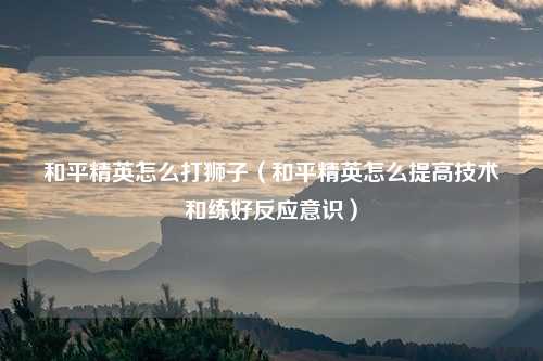 和平精英怎么打狮子（和平精英怎么提高技术和练好反应意识）