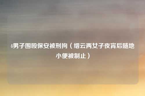 4男子围殴保安被刑拘（缙云两女子夜宵后随地小便被制止）