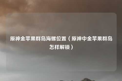 原神金苹果群岛海螺位置（原神中金苹果群岛怎样解锁）