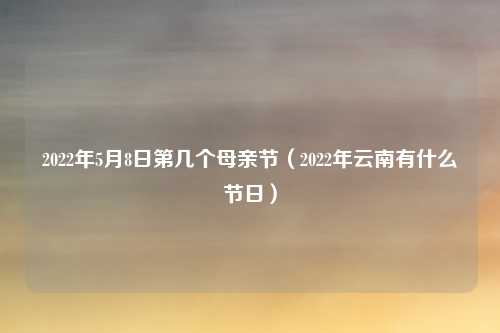 2022年5月8日第几个母亲节（2022年云南有什么节日）