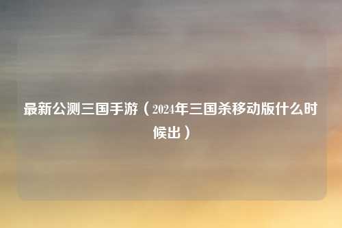 最新公测三国手游（2024年三国杀移动版什么时候出）