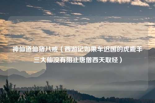 神仙道仙猪八戒（西游记如果车迟国的虎鹿羊三大仙没有阻止唐僧西天取经）