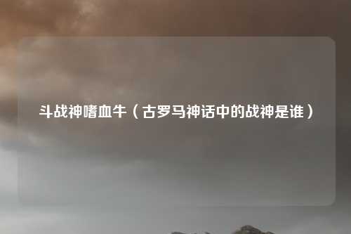 斗战神嗜血牛（古罗马神话中的战神是谁）