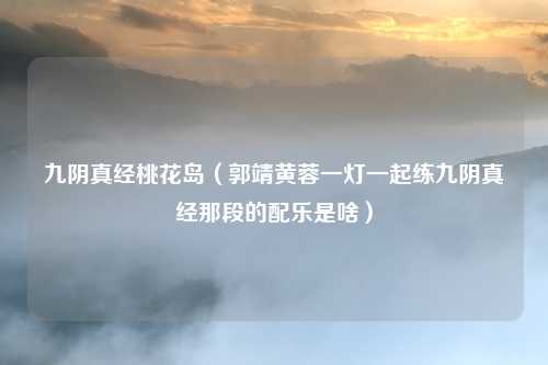 九阴真经桃花岛（郭靖黄蓉一灯一起练九阴真经那段的配乐是啥）