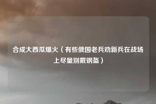 合成大西瓜爆火（有些俄国老兵劝新兵在战场上尽量别戴钢盔）