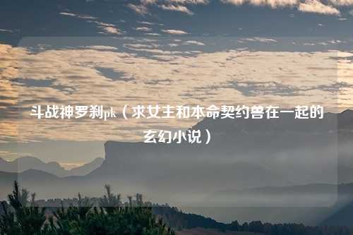 斗战神罗刹pk（求女主和本命契约兽在一起的玄幻小说）