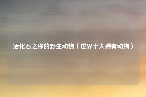 活化石之称的野生动物（世界十大稀有动物）