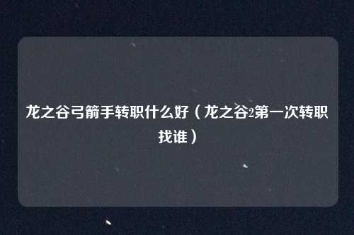 龙之谷弓箭手转职什么好（龙之谷2第一次转职找谁）