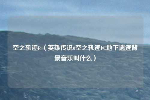 空之轨迹fc（英雄传说6空之轨迹FC地下遗迹背景音乐叫什么）