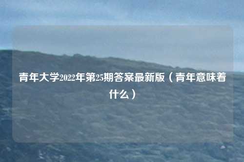 青年大学2022年第25期答案最新版（青年意味着什么）
