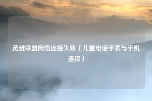 英雄联盟网络连接失败（儿童电话手表与手机连接）