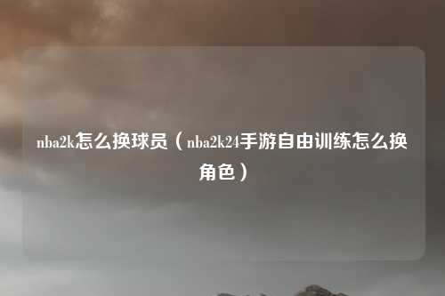 nba2k怎么换球员（nba2k24手游自由训练怎么换角色）