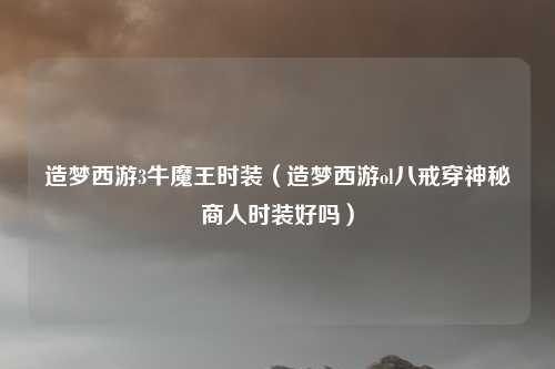 造梦西游3牛魔王时装（造梦西游ol八戒穿神秘商人时装好吗）