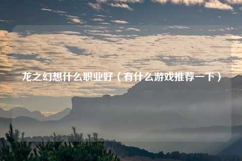 龙之幻想什么职业好（有什么游戏推荐一下）