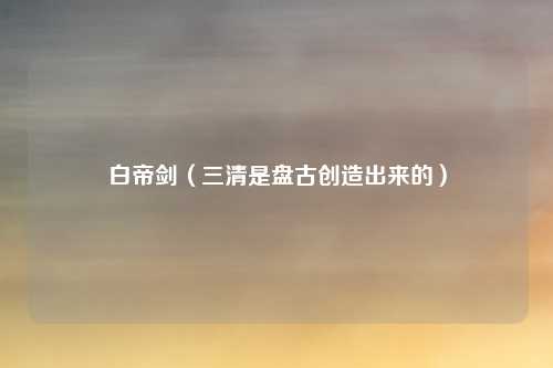 白帝剑（三清是盘古创造出来的）