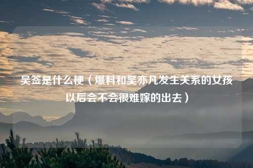 吴签是什么梗（爆料和吴亦凡发生关系的女孩以后会不会很难嫁的出去）