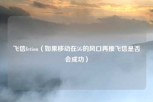 飞信fetion（如果移动在5G的风口再推飞信是否会成功）