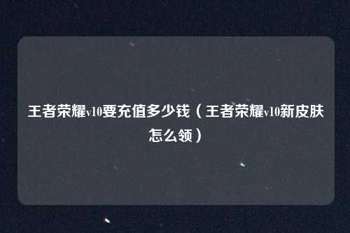 王者荣耀v10要充值多少钱（王者荣耀v10新皮肤怎么领）