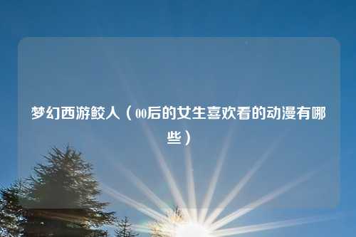 梦幻西游鲛人（00后的女生喜欢看的动漫有哪些）