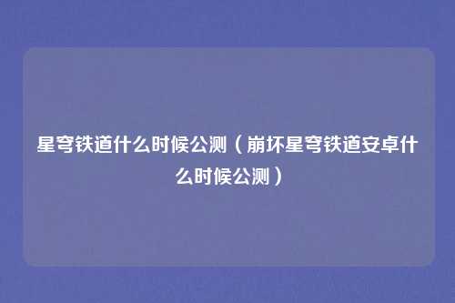 星穹铁道什么时候公测（崩坏星穹铁道安卓什么时候公测）
