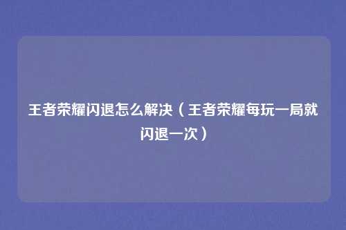 王者荣耀闪退怎么解决（王者荣耀每玩一局就闪退一次）