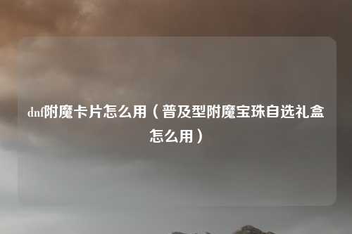 dnf附魔卡片怎么用（普及型附魔宝珠自选礼盒怎么用）