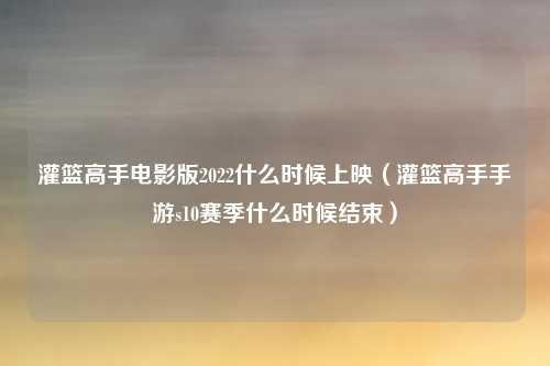 灌篮高手电影版2022什么时候上映（灌篮高手手游s10赛季什么时候结束）