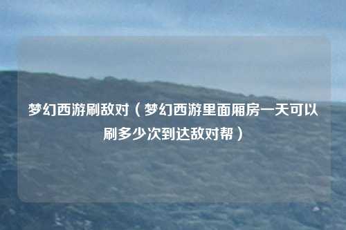 梦幻西游刷敌对（梦幻西游里面厢房一天可以刷多少次到达敌对帮）