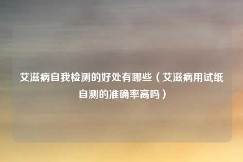 艾滋病自我检测的好处有哪些（艾滋病用试纸自测的准确率高吗）
