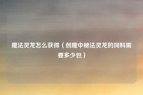 魔法灵龙怎么获得（创魔中秘法灵龙的饲料需要多少包）