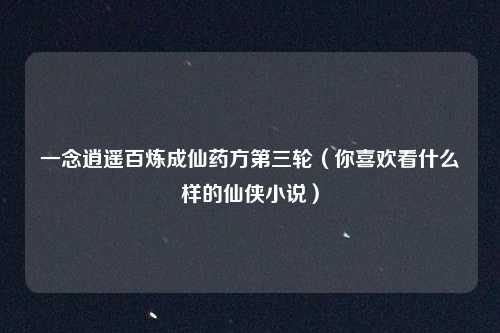 一念逍遥百炼成仙药方第三轮（你喜欢看什么样的仙侠小说）
