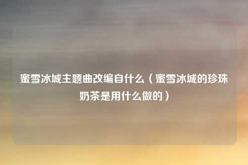 蜜雪冰城主题曲改编自什么（蜜雪冰城的珍珠奶茶是用什么做的）