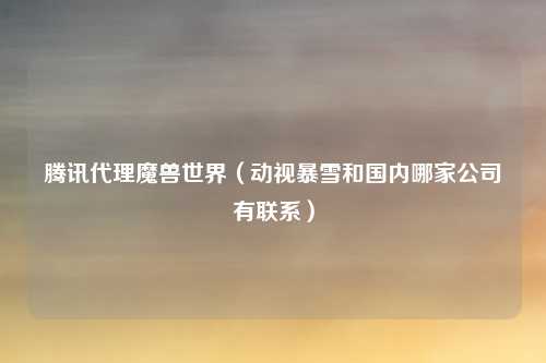 腾讯代理魔兽世界（动视暴雪和国内哪家公司有联系）