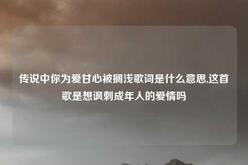 传说中你为爱甘心被搁浅歌词是什么意思,这首歌是想讽刺成年人的爱情吗