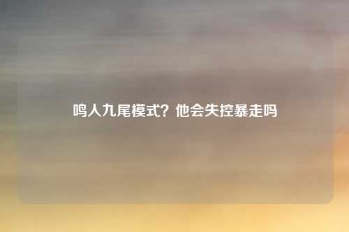 鸣人九尾模式？他会失控暴走吗