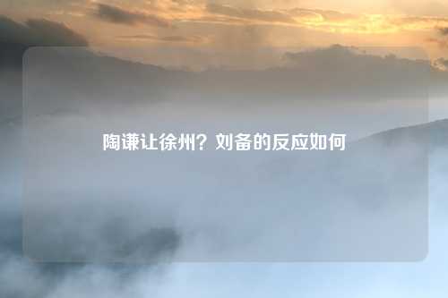 陶谦让徐州？刘备的反应如何