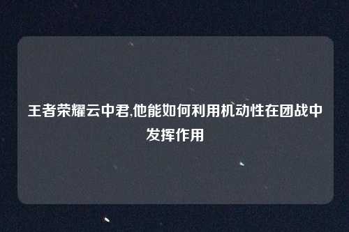 王者荣耀云中君,他能如何利用机动性在团战中发挥作用