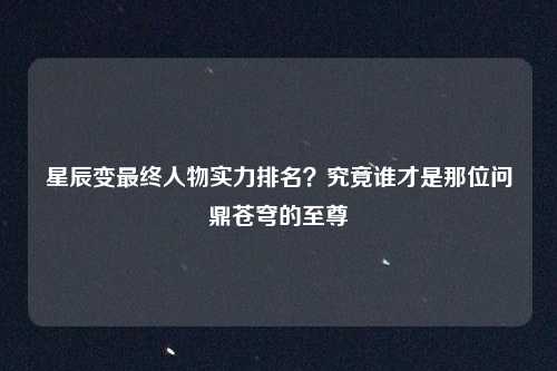 星辰变最终人物实力排名？究竟谁才是那位问鼎苍穹的至尊