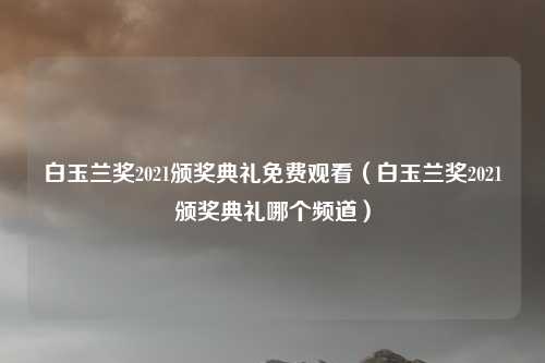 白玉兰奖2021颁奖典礼免费观看（白玉兰奖2021颁奖典礼哪个频道）