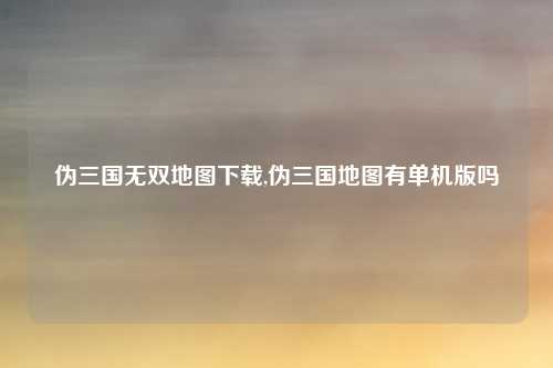 伪三国无双地图下载,伪三国地图有单机版吗