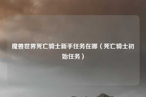 魔兽世界死亡骑士新手任务在哪（死亡骑士初始任务）