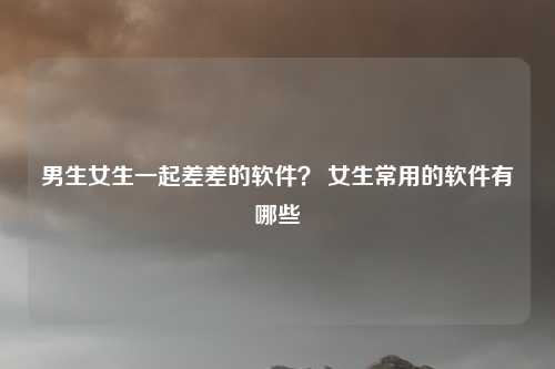 男生女生一起差差的软件？ 女生常用的软件有哪些