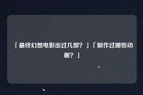 「最终幻想电影出过几部？」「制作过哪些动画？」