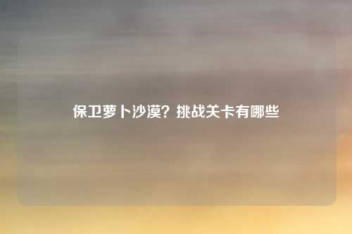 保卫萝卜沙漠？挑战关卡有哪些