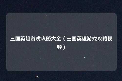 三国英雄游戏攻略大全（三国英雄游戏攻略视频）
