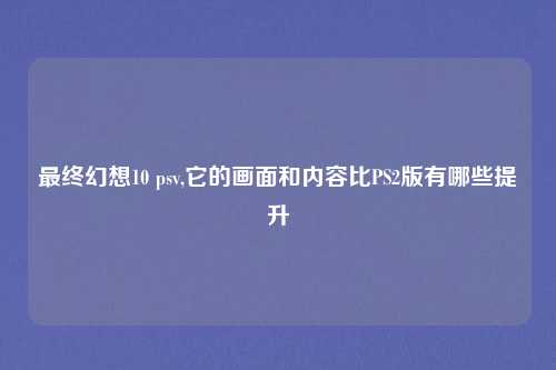 最终幻想10 psv,它的画面和内容比PS2版有哪些提升