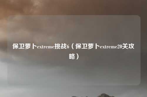 保卫萝卜extreme挑战6（保卫萝卜extreme20关攻略）