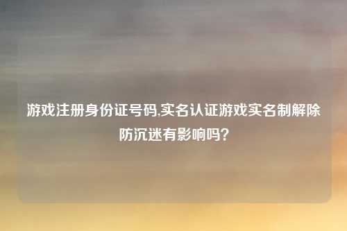游戏注册身份证号码,实名认证游戏实名制解除防沉迷有影响吗？