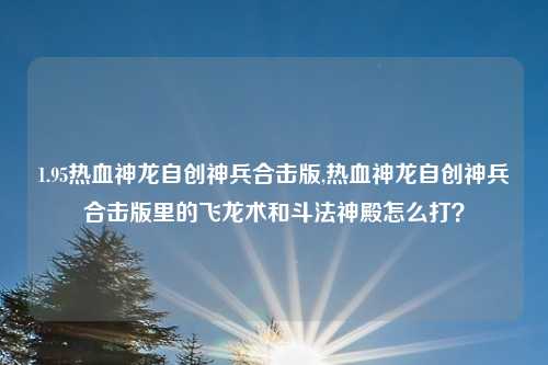 1.95热血神龙自创神兵合击版,热血神龙自创神兵合击版里的飞龙术和斗法神殿怎么打？