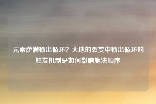 元素萨满输出循环？大地的裂变中输出循环的触发机制是如何影响施法顺序